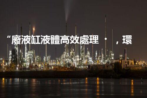 “廢液缸液體高效處理，環(huán)保新篇章開啟！”